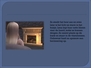 Ze steekt het hout aan en even later is het licht en warm in het huisje. Lena legt haar natte kleren voor de haard, zodat ze kunnen drogen. Ze neemt plaats op de bank en staart in de vlammenzee. Onbewust haalt ze opnieuw een herinnering op. 