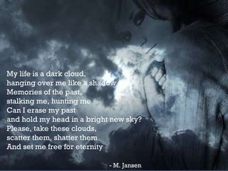 My life is a dark cloud, hanging over me like a shadow Memories of the past, stalking me, hunting me Can I erase my past and hold my head in a bright new sky? Please, take these clouds, scatter them, shatter them And set me free for eternity   - M. Jansen 