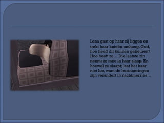 Lena gaat op haar zij liggen en trekt haar knieën omhoog. God, hoe heeft dit kunnen gebeuren? Hoe heeft ze… Die laatste zin neemt ze mee in haar slaap. En hoewel ze slaapt; laat het haar niet los, want de herinneringen zijn verandert in nachtmerries… 
