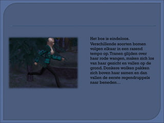 Het bos is eindeloos. Verschillende soorten bomen volgen elkaar in een razend tempo op. Tranen glijden over haar rode wangen, maken zich los van haar gezicht en vallen op de grond. Donkere wolken pakken zich boven haar samen en dan vallen de eerste regendruppels naar beneden… 