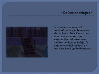 Lena staat voor een oud houthakkershuisje. Tenminste, als dat het is. Ze is kletsnat en haar lichaam snakt naar warmte. Het is donker in en rondom het houten huisje. Ze stapt er voorzichtig op af en legt haar hand op de deurknop. 