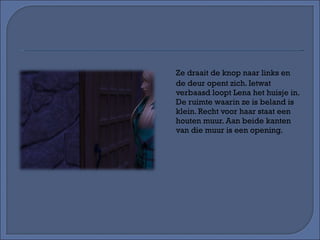 Ze draait de knop naar links en de deur opent zich. Ietwat verbaasd loopt Lena het huisje in. De ruimte waarin ze is beland is klein. Recht voor haar staat een houten muur. Aan beide kanten van die muur is een opening. 
