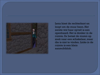 Lena kiest de rechterkant en loopt om de muur heen. Het eerste wat haar opvalt is een openhaard. Het is donker in de ruimte. Ze betast de muren op zoek naar een schakelaar, maar die is niet te vinden. Links in de ruimte is een klein aanrechtblok. 