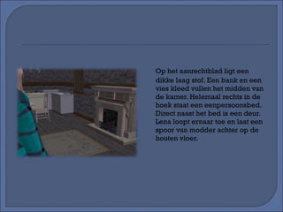 Op het aanrechtblad ligt een dikke laag stof. Een bank en een vies kleed vullen het midden van de kamer. Helemaal rechts in de hoek staat een eenpersoonsbed. Direct naast het bed is een deur. Lena loopt ernaar toe en laat een spoor van modder achter op de houten vloer. 