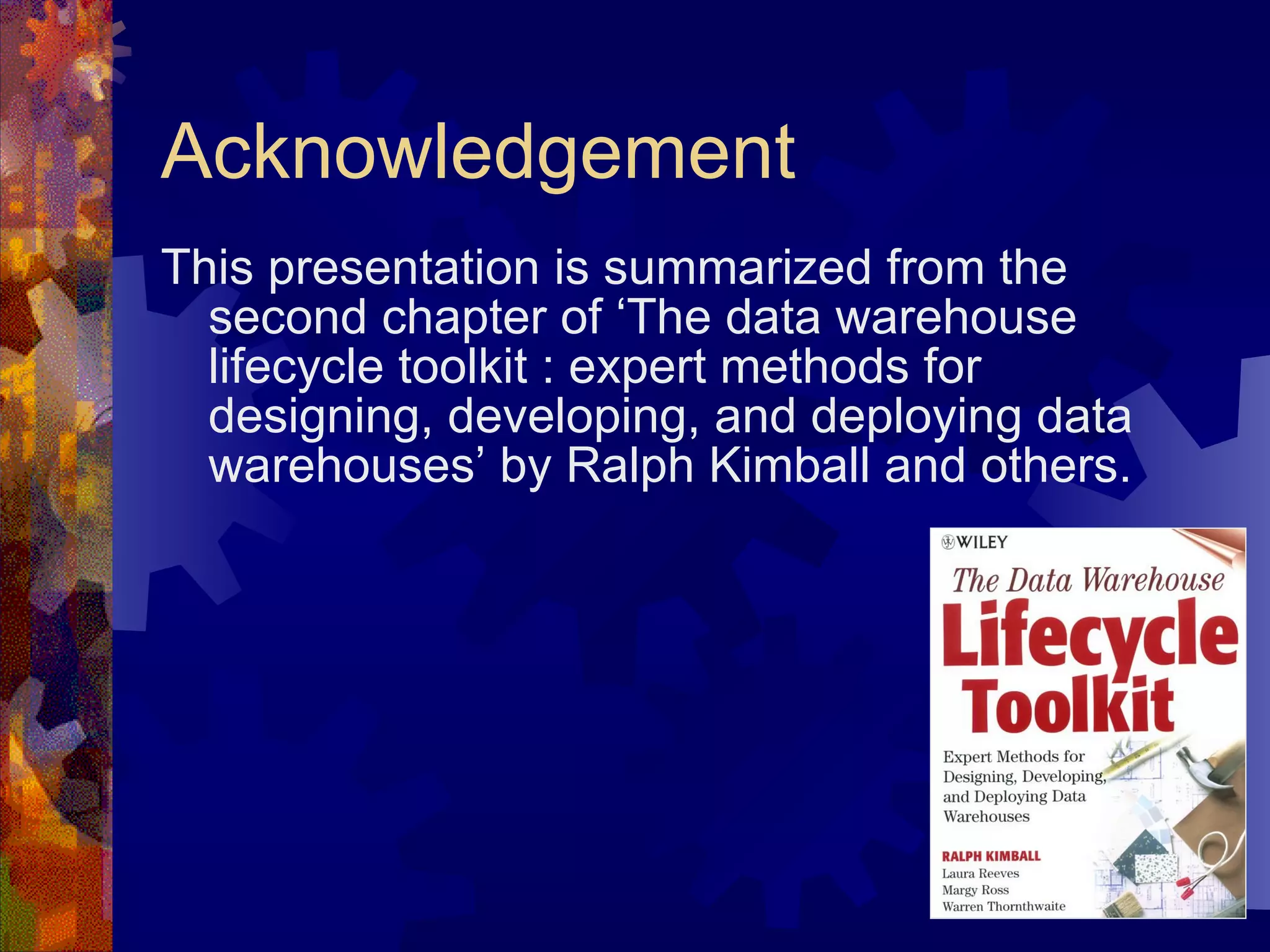 Acknowledgement This presentation is summarized from the second chapter of ‘The data warehouse lifecycle toolkit : expert methods for designing, developing, and deploying data warehouses’ by Ralph Kimball and others. 