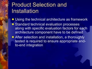 Product Selection and Installation Using the technical architecture as framework Standard technical evaluation processes along with specific evaluation factors for each architecture component have to be defined After selection and installation, a thoroughly tested is required to ensure appropriate end-to-end integration 