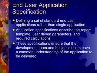 End User Application Specification Defining a set of standard end user applications rather than single application Application specifications describe the report template, user driven parameters, and required calculations These specifications ensure that the development team and business users have a common understanding of the application to be delivered 