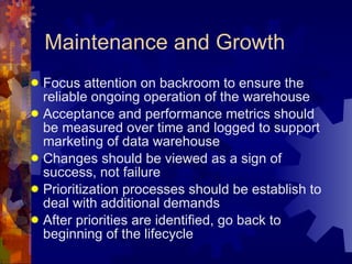 Maintenance and Growth Focus attention on backroom to ensure the reliable ongoing operation of the warehouse Acceptance and performance metrics should be measured over time and logged to support marketing of data warehouse Changes should be viewed as a sign of success, not failure Prioritization processes should be establish to deal with additional demands After priorities are identified, go back to beginning of the lifecycle 