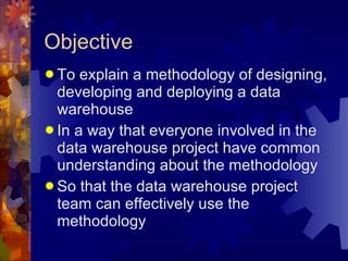 Objective To explain a methodology of designing, developing and deploying a data warehouse In a way that everyone involved in the data warehouse project have common understanding about the methodology So that the data warehouse project team can effectively use the methodology 