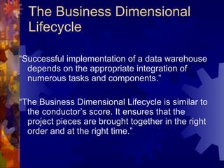 The Business Dimensional Lifecycle “ Successful implementation of a data warehouse depends on the appropriate integration of numerous tasks and components.” “ The Business Dimensional Lifecycle is similar to the conductor’s score. It ensures that the project pieces are brought together in the right order and at the right time.” 