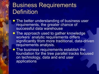 Business Requirements Definition The better understanding of business user requirements, the greater chance of successful data warehouse The approach used to gather knowledge workers’ analytic requirements differs significantly from more traditional, data-driven requirements analysis. The business requirements establish the foundation for the tree parallel tracks focused on technology, data and end user applications 