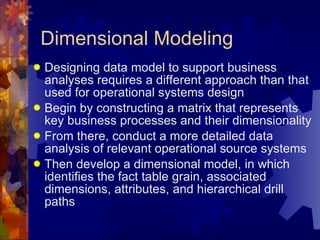 Dimensional Modeling Designing data model to support business analyses requires a different approach than that used for operational systems design Begin by constructing a matrix that represents key business processes and their dimensionality From there, conduct a more detailed data analysis of relevant operational source systems Then develop a dimensional model, in which identifies the fact table grain, associated dimensions, attributes, and hierarchical drill paths 