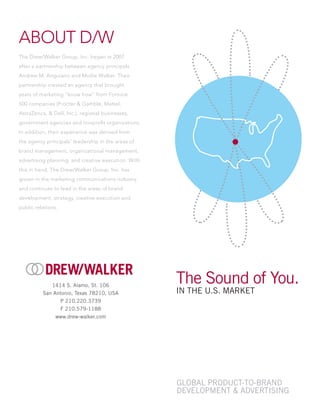 ABOUT D/W
The Drew/Walker Group, Inc. began in 2007
after a partnership between agency principals
Andrew M. Anguiano and Mollie Walker. Their
partnership created an agency that brought
years of marketing “know how” from Fortune
500 companies (Procter & Gamble, Mattel,
AstraZenca, & Dell, Inc.), regional businesses,
government agencies and nonprofit organizations.
In addition, their experience was derived from
the agency principals’ leadership in the areas of
brand management, organizational management,
advertising planning, and creative execution. With
this in hand, The Drew/Walker Group, Inc. has
grown in the marketing communications industry
and continues to lead in the areas of brand
development, strategy, creative execution and
public relations.
1414 S. Alamo, St. 106
San Antonio, Texas 78210, USA
P 210.220.3739
F 210.579-1188
www.drew-walker.com
Global Product-To-Brand
Development & Advertising
The Sound of You.
In the U.S. Market
 