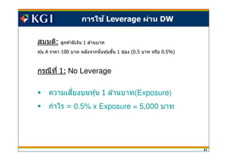 22
การใช้ Leverage ผ่าน DW
สมมติ: ลูกค ้ามีเงิน 1 ล ้านบาท
หุ้น A ราคา 100 บาท หลังจากนันหุ้นขึน 1 ชอง่ (0.5 บาท หรือ 0.5%)
กรณีที 1: No Leverage
ความเสยงบนหุ้นี 1 ล ้านบาท(Exposure)
กําไร = 0.5% x Exposure = 5,000 บาท
 