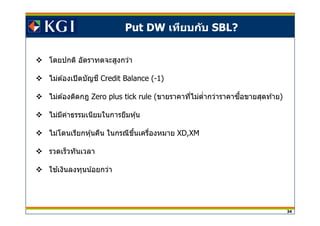 34
Put DW เทียบกับ SBL?
โดยปกติ อัตราทดจะสูงกว่า
ไม่ต ้องเปิดบัญชี Credit Balance (-1)
ไม่ต ้องติดกฎ Zero plus tick rule (ขายราคาทีไม่ตํากว่าราคาซอขายสุดท ้ายื )
ไม่มีค่าธรรมเนียมในการยืมหุ้น
ไม่โดนเรียกหุ้นคืน ในกรณีขึนเครืองหมาย XD,XM
รวดเร็วทันเวลา
ใชเงินลงทุนน้อยกว่า้
 