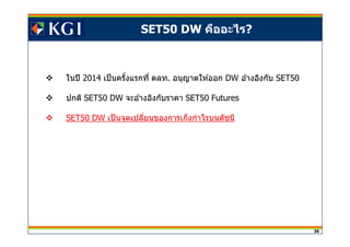 36
SET50 DW คืออะไร?
ในปี 2014 เป็นครังแรกที ตลท. อนุญาตให ้ออก DW อ ้างอิงกับ SET50
ปกติ SET50 DW จะอ ้างอิงกับราคา SET50 Futures
SET50 DW เป็นจุดเปลียนของการเก็งกําไรบนดัชนี
 