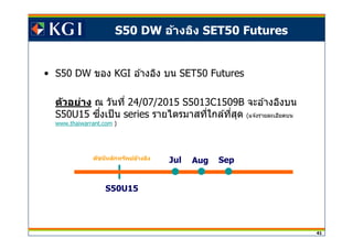 41
S50 DW อ้างอิง SET50 Futures
• S50 DW ของ KGI อ ้างอิง บน SET50 Futures
ตัวอย่าง ณ วันที 24/07/2015 S5013C1509B จะอ ้างอิงบน
S50U15 ซงเป็นึ series รายไตรมาสทีใกล ้ทีสุด (แจ ้งรายละเอียดบน
www.thaiwarrant.com )
Aug SepJul
S50U15
ดัชนีหลักทรัพย์อ้างอิง
 