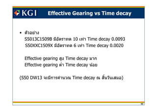 43
Effective Gearing vs Time decay
• ตัวอย่าง
S5013C1509B มีอัตราทด 10 เท่า Time decay 0.0093
S50XXC1509X มีอัตราทด 6 เท่า Time decay 0.0020
Effective gearing สูง Time decay มาก
Effective gearing ตํา Time decay น้อย
(S50 DW13 จะมีการคํานวณ Time decay ณ สนวันเสมอิ )
 