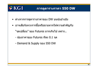 46
• ต่างจากการดูตารางราคาของ DW บนหุ้นอ ้างอิง
• อาจเสยจังหวะการซอหรือขายหากให ้ความสาคัญกับี ื ํ
“จุดเปลียน” ของ Futures มากเกินไป เพราะ..
- ชองราคาของ่ Futures ทีละ 0.1 จุด
- Demand & Supply ของ S50 DW
การดูตารางราคา S50 DW
 