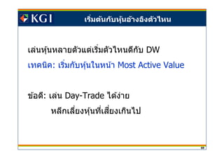 69
เริมต้นกับหุ้นอ้างอิงตัวไหน
เล่นหุ้นหลายตัวแต่เริมตัวไหนดีกับ DW
เทคนิค: เริมกับหุ้นในหน้า Most Active Value
ข ้อดี: เล่น Day-Trade ได ้ง่าย
หลีกเลียงหุ้นทีเสยงเกินไปี
 