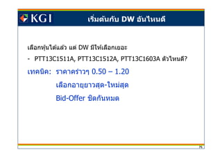 71
เริมต้นกับ DW อันไหนดี
เลือกหุ้นได ้แล ้ว แต่ DW มีให ้เลือกเยอะ
- PTT13C1511A, PTT13C1512A, PTT13C1603A ตัวไหนดี?
เทคนิค: ราคาคร่าวๆ 0.50 – 1.20
เลือกอายุยาวสุด-ใหม่สุด
Bid-Offer ชดกันหมดิ
 