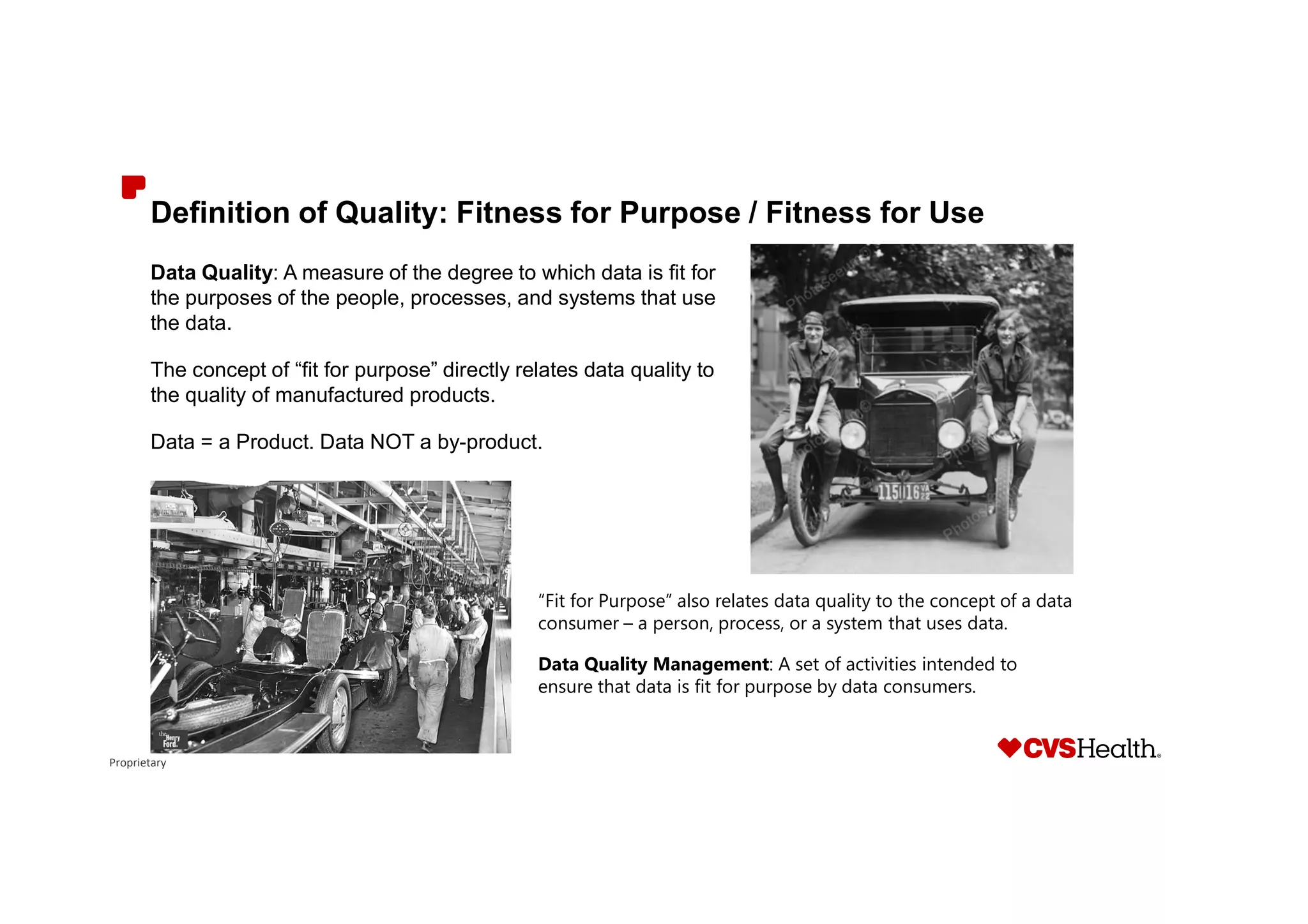 Proprietary
Definition of Quality: Fitness for Purpose / Fitness for Use
Data Quality: A measure of the degree to which data is fit for
the purposes of the people, processes, and systems that use
the data.
The concept of “fit for purpose” directly relates data quality to
the quality of manufactured products.
Data = a Product. Data NOT a by-product.
“Fit for Purpose” also relates data quality to the concept of a data
consumer – a person, process, or a system that uses data.
Data Quality Management: A set of activities intended to
ensure that data is fit for purpose by data consumers.
 