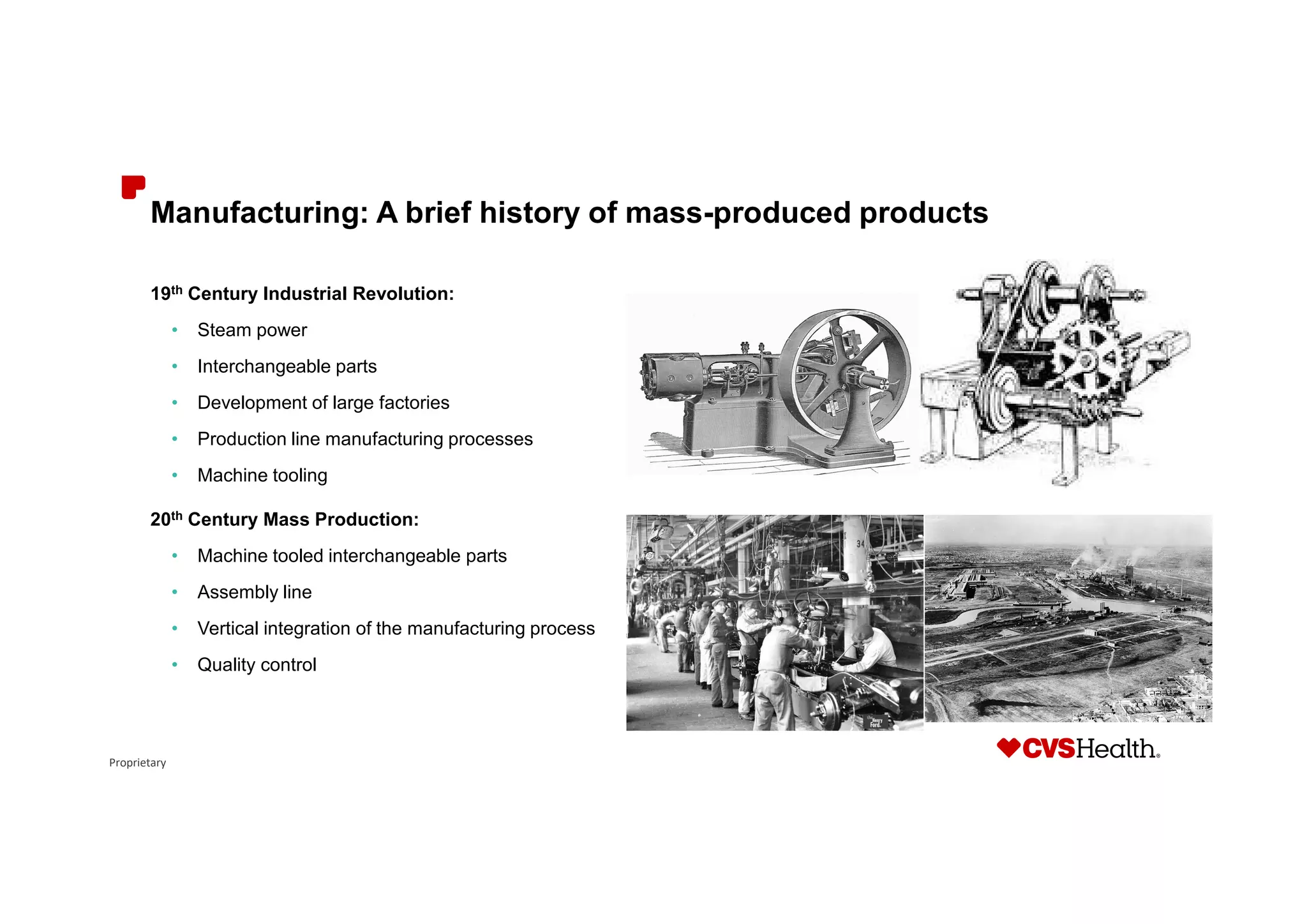 Proprietary
Manufacturing: A brief history of mass-produced products
19th Century Industrial Revolution:
• Steam power
• Interchangeable parts
• Development of large factories
• Production line manufacturing processes
• Machine tooling
20th Century Mass Production:
• Machine tooled interchangeable parts
• Assembly line
• Vertical integration of the manufacturing process
• Quality control
 