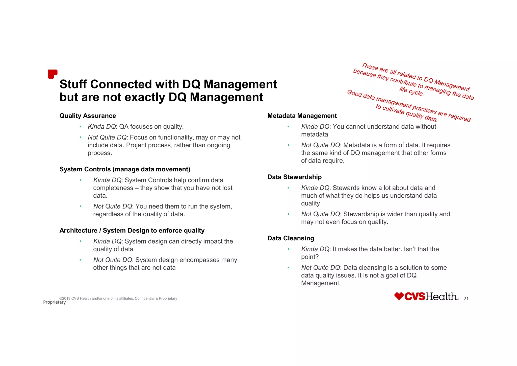 Proprietary
Stuff Connected with DQ Management
but are not exactly DQ Management
Quality Assurance
• Kinda DQ: QA focuses on quality.
• Not Quite DQ: Focus on functionality, may or may not
include data. Project process, rather than ongoing
process.
System Controls (manage data movement)
• Kinda DQ: System Controls help confirm data
completeness – they show that you have not lost
data.
• Not Quite DQ: You need them to run the system,
regardless of the quality of data.
Architecture / System Design to enforce quality
• Kinda DQ: System design can directly impact the
quality of data
• Not Quite DQ: System design encompasses many
other things that are not data
Metadata Management
• Kinda DQ: You cannot understand data without
metadata
• Not Quite DQ: Metadata is a form of data. It requires
the same kind of DQ management that other forms
of data require.
Data Stewardship
• Kinda DQ: Stewards know a lot about data and
much of what they do helps us understand data
quality
• Not Quite DQ: Stewardship is wider than quality and
may not even focus on quality.
Data Cleansing
• Kinda DQ: It makes the data better. Isn’t that the
point?
• Not Quite DQ: Data cleansing is a solution to some
data quality issues. It is not a goal of DQ
Management.
©2019 CVS Health and/or one of its affiliates: Confidential & Proprietary 21
 