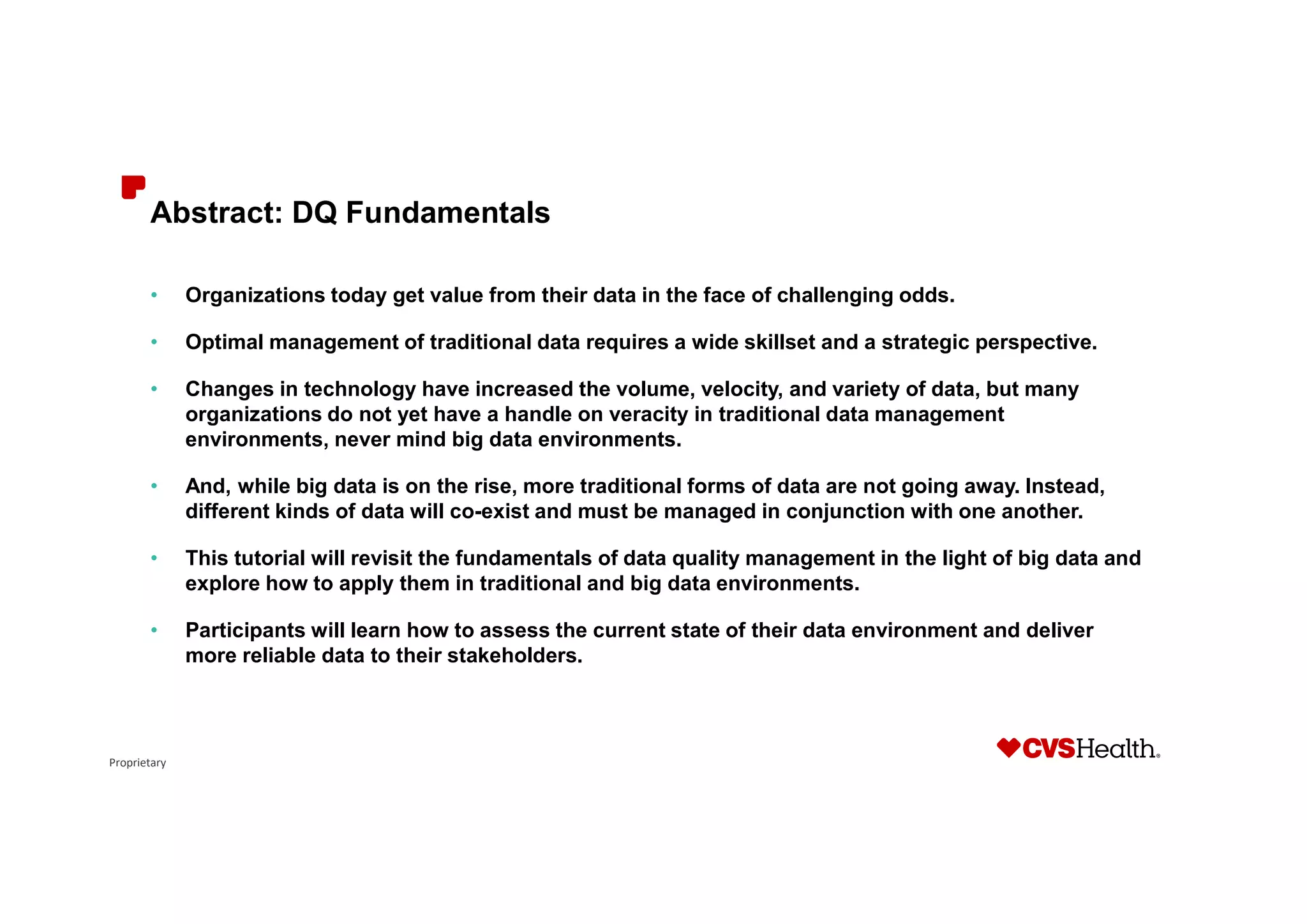Proprietary
Abstract: DQ Fundamentals
• Organizations today get value from their data in the face of challenging odds.
• Optimal management of traditional data requires a wide skillset and a strategic perspective.
• Changes in technology have increased the volume, velocity, and variety of data, but many
organizations do not yet have a handle on veracity in traditional data management
environments, never mind big data environments.
• And, while big data is on the rise, more traditional forms of data are not going away. Instead,
different kinds of data will co-exist and must be managed in conjunction with one another.
• This tutorial will revisit the fundamentals of data quality management in the light of big data and
explore how to apply them in traditional and big data environments.
• Participants will learn how to assess the current state of their data environment and deliver
more reliable data to their stakeholders.
 