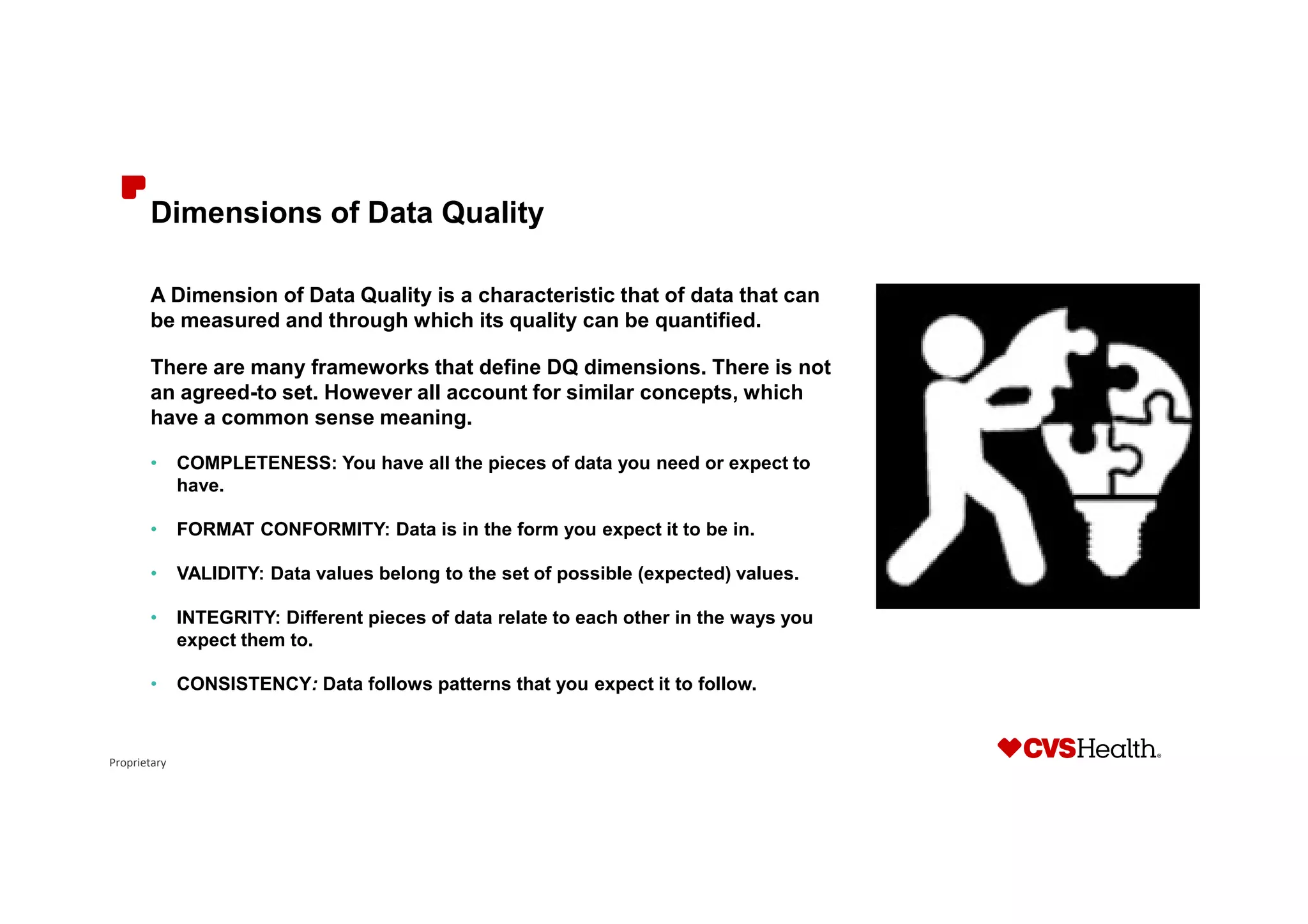 Proprietary
Dimensions of Data Quality
A Dimension of Data Quality is a characteristic that of data that can
be measured and through which its quality can be quantified.
There are many frameworks that define DQ dimensions. There is not
an agreed-to set. However all account for similar concepts, which
have a common sense meaning.
• COMPLETENESS: You have all the pieces of data you need or expect to
have.
• FORMAT CONFORMITY: Data is in the form you expect it to be in.
• VALIDITY: Data values belong to the set of possible (expected) values.
• INTEGRITY: Different pieces of data relate to each other in the ways you
expect them to.
• CONSISTENCY: Data follows patterns that you expect it to follow.
 