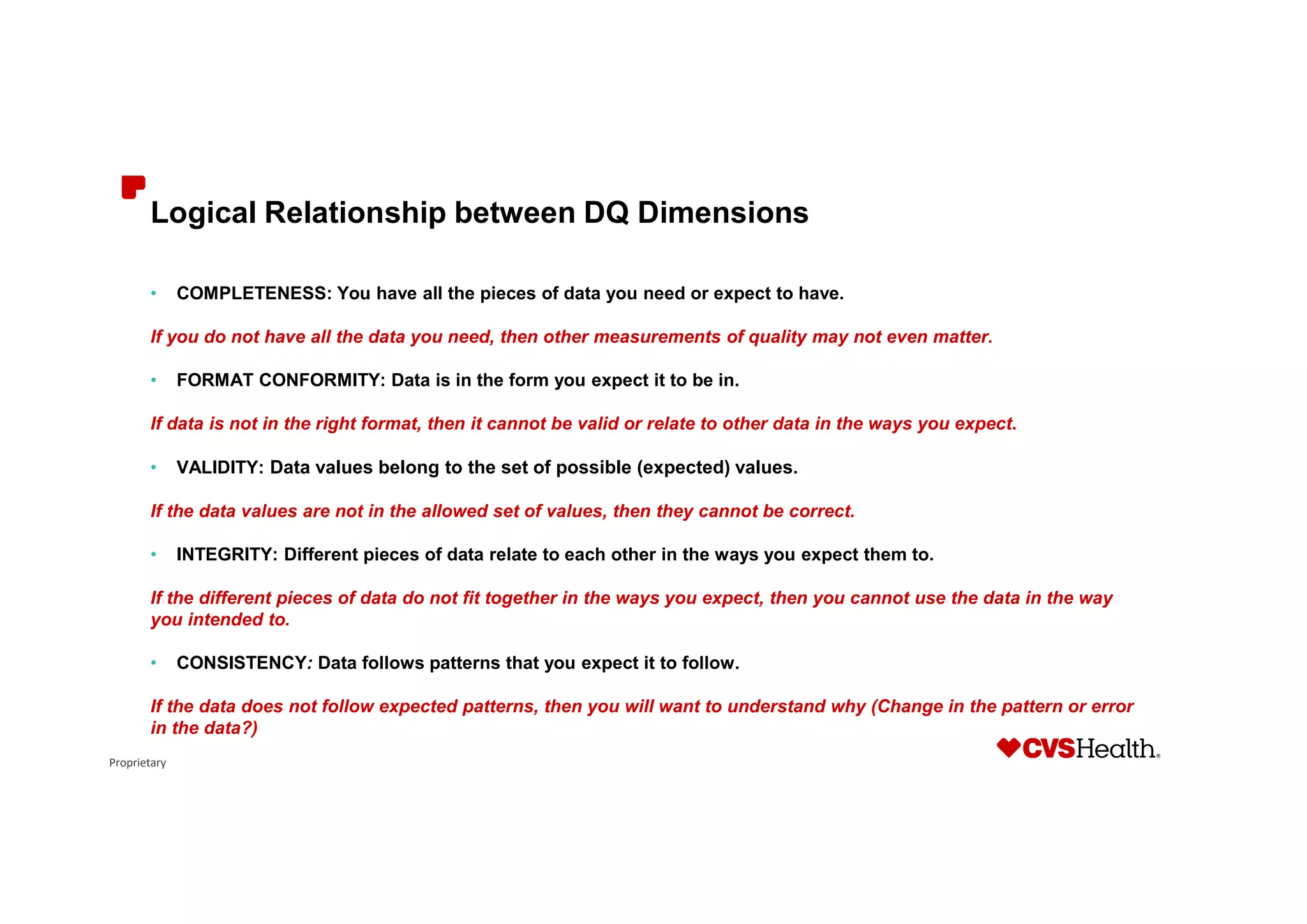 Proprietary
Logical Relationship between DQ Dimensions
• COMPLETENESS: You have all the pieces of data you need or expect to have.
If you do not have all the data you need, then other measurements of quality may not even matter.
• FORMAT CONFORMITY: Data is in the form you expect it to be in.
If data is not in the right format, then it cannot be valid or relate to other data in the ways you expect.
• VALIDITY: Data values belong to the set of possible (expected) values.
If the data values are not in the allowed set of values, then they cannot be correct.
• INTEGRITY: Different pieces of data relate to each other in the ways you expect them to.
If the different pieces of data do not fit together in the ways you expect, then you cannot use the data in the way
you intended to.
• CONSISTENCY: Data follows patterns that you expect it to follow.
If the data does not follow expected patterns, then you will want to understand why (Change in the pattern or error
in the data?)
 