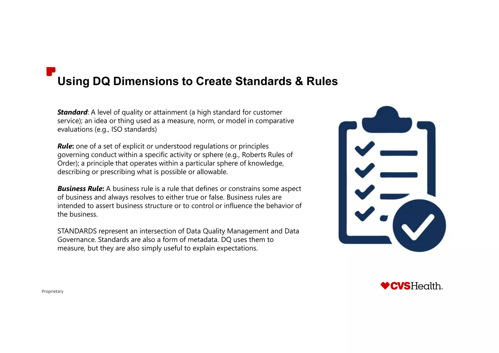 Proprietary
Using DQ Dimensions to Create Standards & Rules
Standard: A level of quality or attainment (a high standard for customer
service); an idea or thing used as a measure, norm, or model in comparative
evaluations (e.g., ISO standards)
Rule: one of a set of explicit or understood regulations or principles
governing conduct within a specific activity or sphere (e.g., Roberts Rules of
Order); a principle that operates within a particular sphere of knowledge,
describing or prescribing what is possible or allowable.
Business Rule: A business rule is a rule that defines or constrains some aspect
of business and always resolves to either true or false. Business rules are
intended to assert business structure or to control or influence the behavior of
the business.
STANDARDS represent an intersection of Data Quality Management and Data
Governance. Standards are also a form of metadata. DQ uses them to
measure, but they are also simply useful to explain expectations.
 