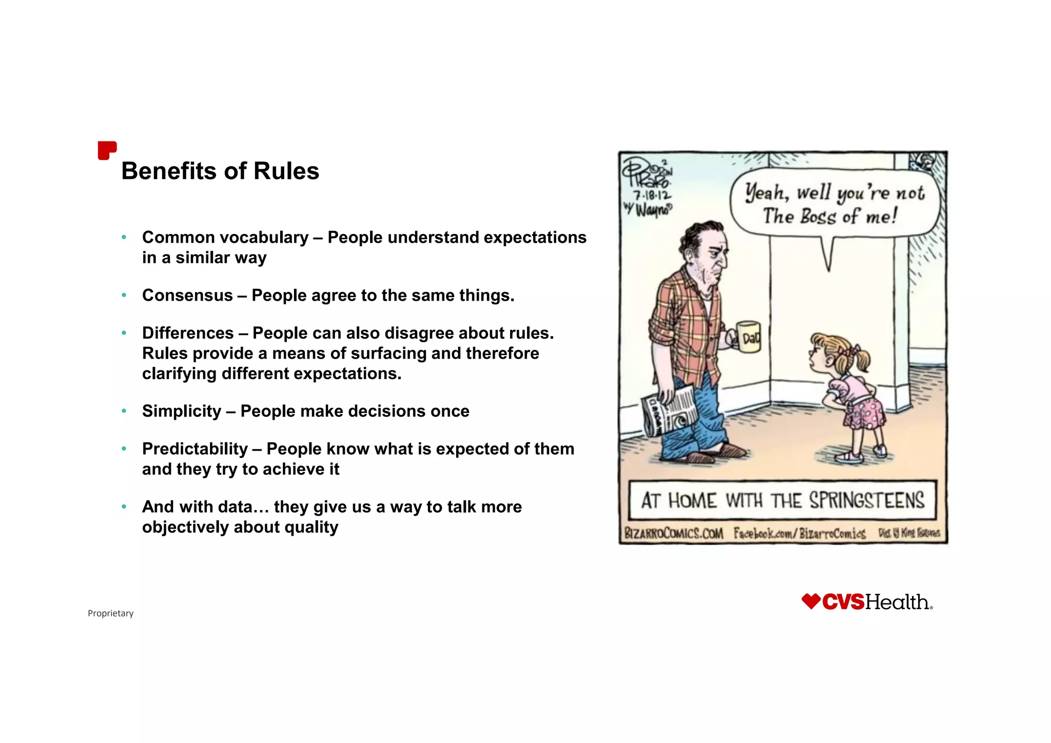 Proprietary
Benefits of Rules
• Common vocabulary – People understand expectations
in a similar way
• Consensus – People agree to the same things.
• Differences – People can also disagree about rules.
Rules provide a means of surfacing and therefore
clarifying different expectations.
• Simplicity – People make decisions once
• Predictability – People know what is expected of them
and they try to achieve it
• And with data… they give us a way to talk more
objectively about quality
 