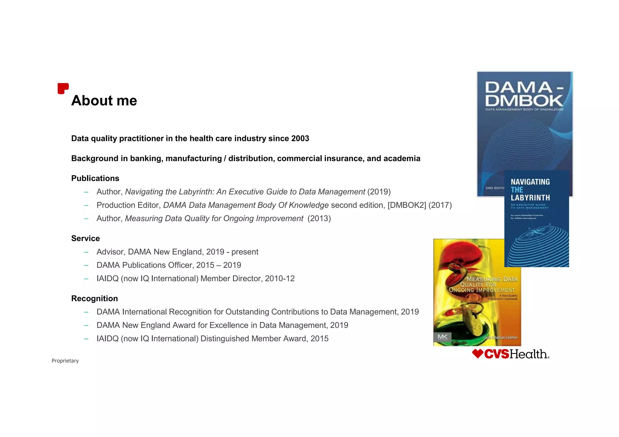 Proprietary
About me
Data quality practitioner in the health care industry since 2003
Background in banking, manufacturing / distribution, commercial insurance, and academia
Publications
– Author, Navigating the Labyrinth: An Executive Guide to Data Management (2019)
– Production Editor, DAMA Data Management Body Of Knowledge second edition, [DMBOK2] (2017)
– Author, Measuring Data Quality for Ongoing Improvement (2013)
Service
– Advisor, DAMA New England, 2019 - present
– DAMA Publications Officer, 2015 – 2019
– IAIDQ (now IQ International) Member Director, 2010-12
Recognition
– DAMA International Recognition for Outstanding Contributions to Data Management, 2019
– DAMA New England Award for Excellence in Data Management, 2019
– IAIDQ (now IQ International) Distinguished Member Award, 2015
 