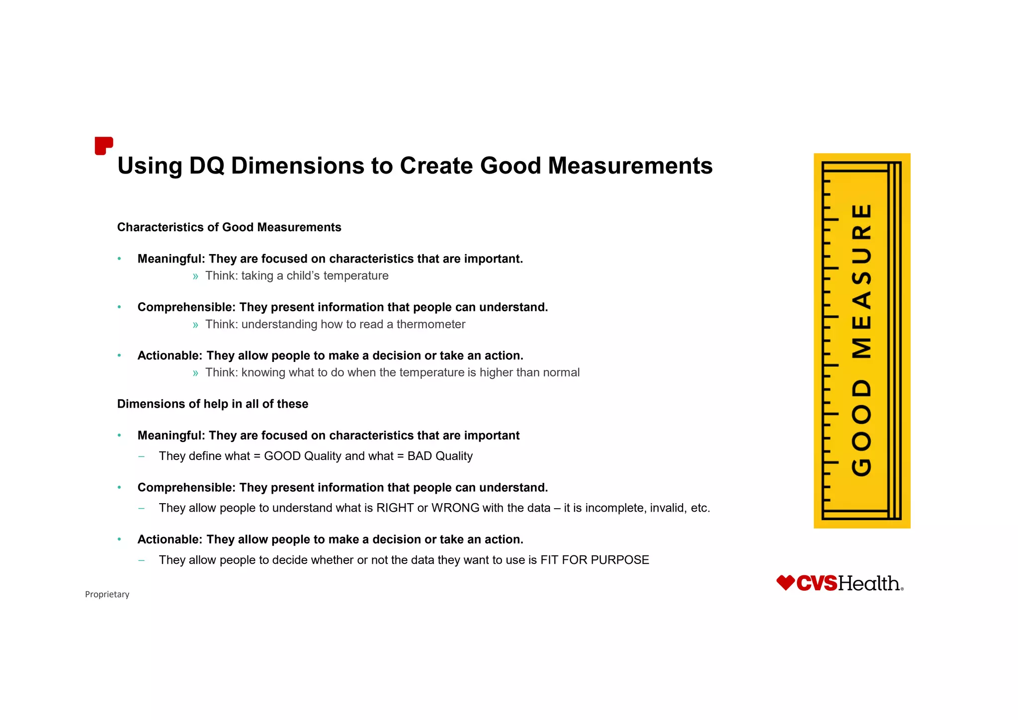 Proprietary
Using DQ Dimensions to Create Good Measurements
Characteristics of Good Measurements
• Meaningful: They are focused on characteristics that are important.
» Think: taking a child’s temperature
• Comprehensible: They present information that people can understand.
» Think: understanding how to read a thermometer
• Actionable: They allow people to make a decision or take an action.
» Think: knowing what to do when the temperature is higher than normal
Dimensions of help in all of these
• Meaningful: They are focused on characteristics that are important
– They define what = GOOD Quality and what = BAD Quality
• Comprehensible: They present information that people can understand.
– They allow people to understand what is RIGHT or WRONG with the data – it is incomplete, invalid, etc.
• Actionable: They allow people to make a decision or take an action.
– They allow people to decide whether or not the data they want to use is FIT FOR PURPOSE
 