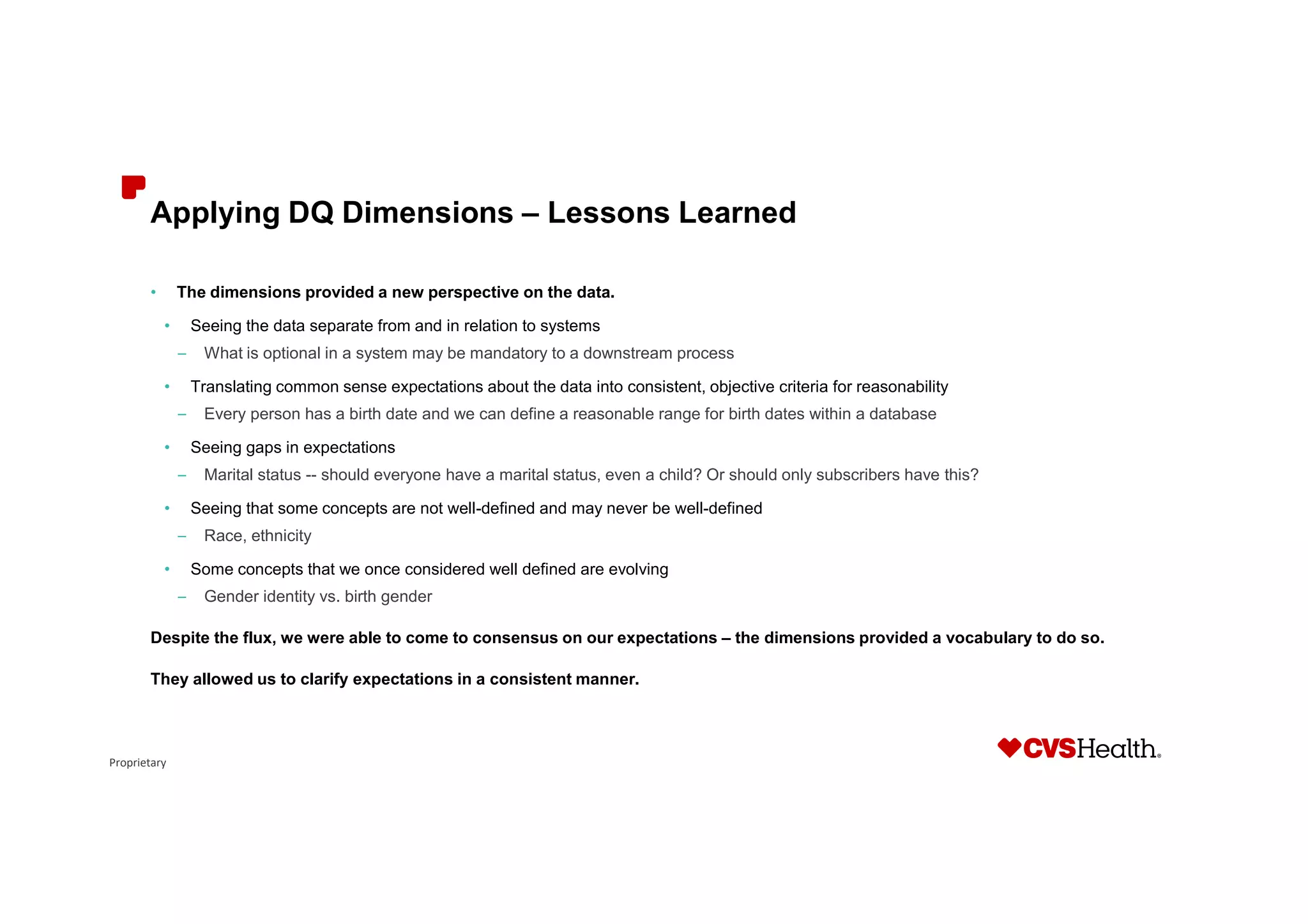 Proprietary
Applying DQ Dimensions – Lessons Learned
• The dimensions provided a new perspective on the data.
• Seeing the data separate from and in relation to systems
– What is optional in a system may be mandatory to a downstream process
• Translating common sense expectations about the data into consistent, objective criteria for reasonability
– Every person has a birth date and we can define a reasonable range for birth dates within a database
• Seeing gaps in expectations
– Marital status -- should everyone have a marital status, even a child? Or should only subscribers have this?
• Seeing that some concepts are not well-defined and may never be well-defined
– Race, ethnicity
• Some concepts that we once considered well defined are evolving
– Gender identity vs. birth gender
Despite the flux, we were able to come to consensus on our expectations – the dimensions provided a vocabulary to do so.
They allowed us to clarify expectations in a consistent manner.
 