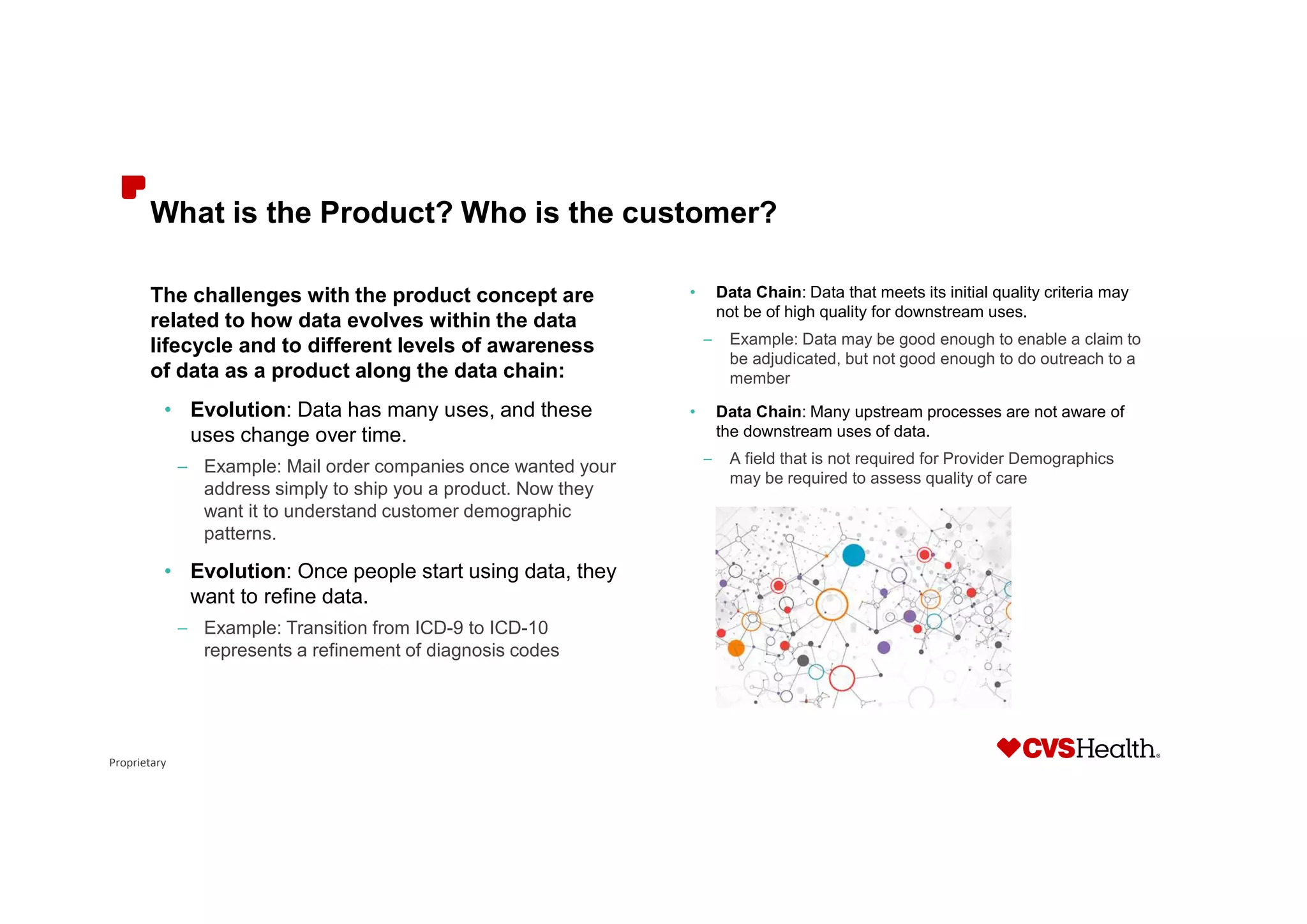 Proprietary
What is the Product? Who is the customer?
The challenges with the product concept are
related to how data evolves within the data
lifecycle and to different levels of awareness
of data as a product along the data chain:
• Evolution: Data has many uses, and these
uses change over time.
– Example: Mail order companies once wanted your
address simply to ship you a product. Now they
want it to understand customer demographic
patterns.
• Evolution: Once people start using data, they
want to refine data.
– Example: Transition from ICD-9 to ICD-10
represents a refinement of diagnosis codes
• Data Chain: Data that meets its initial quality criteria may
not be of high quality for downstream uses.
– Example: Data may be good enough to enable a claim to
be adjudicated, but not good enough to do outreach to a
member
• Data Chain: Many upstream processes are not aware of
the downstream uses of data.
– A field that is not required for Provider Demographics
may be required to assess quality of care
 