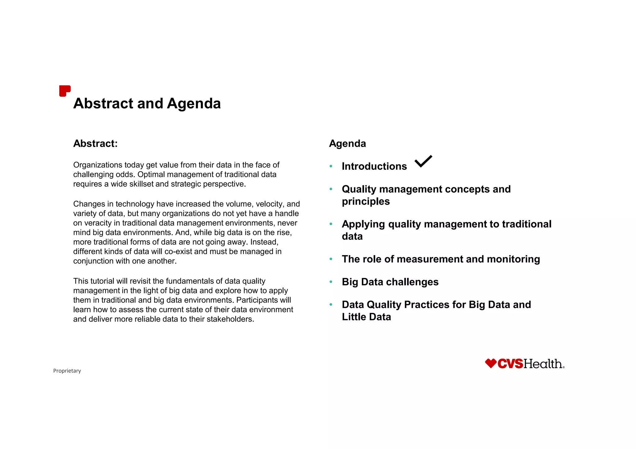 Proprietary
Abstract and Agenda
Abstract:
Organizations today get value from their data in the face of
challenging odds. Optimal management of traditional data
requires a wide skillset and strategic perspective.
Changes in technology have increased the volume, velocity, and
variety of data, but many organizations do not yet have a handle
on veracity in traditional data management environments, never
mind big data environments. And, while big data is on the rise,
more traditional forms of data are not going away. Instead,
different kinds of data will co-exist and must be managed in
conjunction with one another.
This tutorial will revisit the fundamentals of data quality
management in the light of big data and explore how to apply
them in traditional and big data environments. Participants will
learn how to assess the current state of their data environment
and deliver more reliable data to their stakeholders.
Agenda
• Introductions
• Quality management concepts and
principles
• Applying quality management to traditional
data
• The role of measurement and monitoring
• Big Data challenges
• Data Quality Practices for Big Data and
Little Data
 