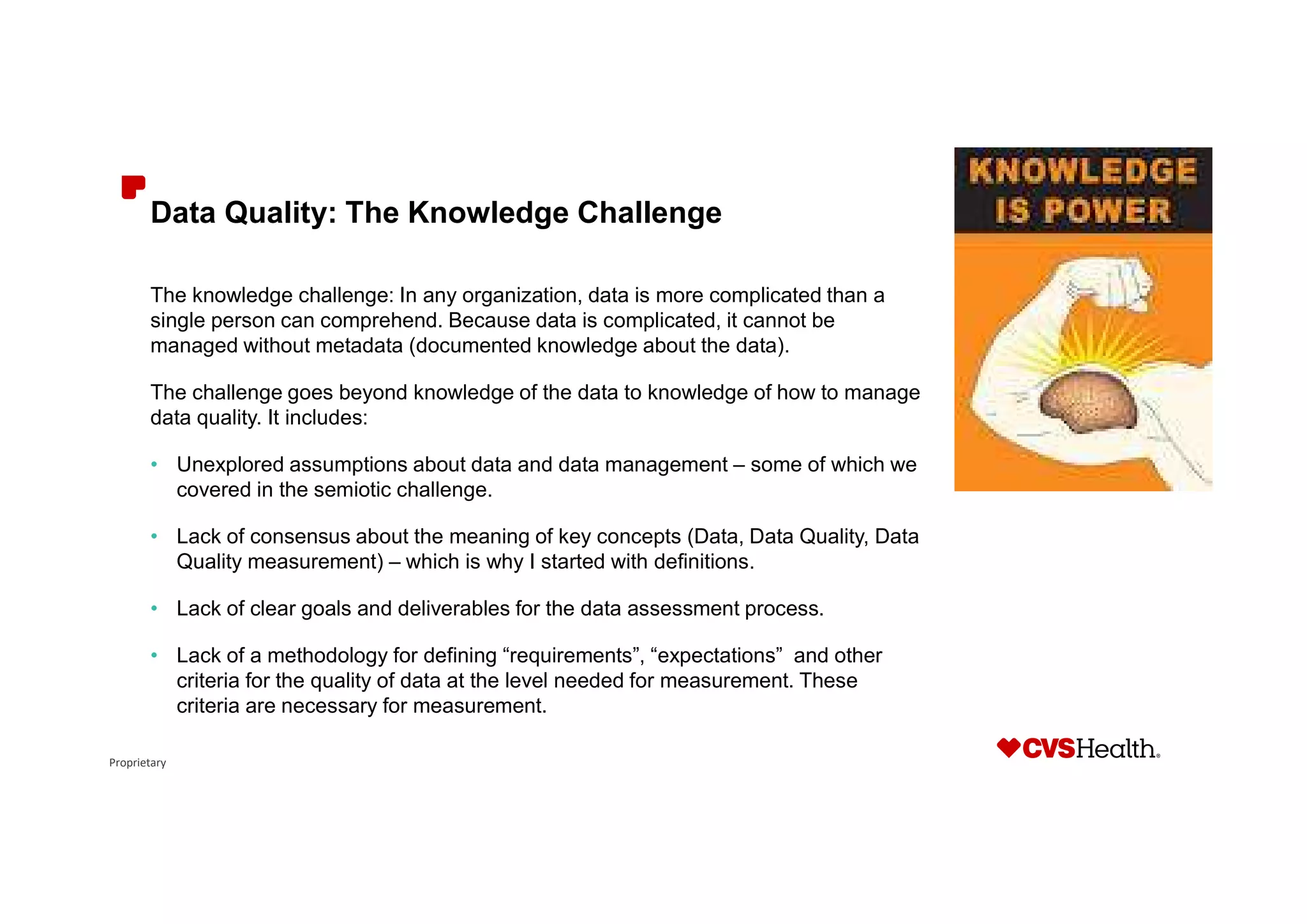 Proprietary
Data Quality: The Knowledge Challenge
The knowledge challenge: In any organization, data is more complicated than a
single person can comprehend. Because data is complicated, it cannot be
managed without metadata (documented knowledge about the data).
The challenge goes beyond knowledge of the data to knowledge of how to manage
data quality. It includes:
• Unexplored assumptions about data and data management – some of which we
covered in the semiotic challenge.
• Lack of consensus about the meaning of key concepts (Data, Data Quality, Data
Quality measurement) – which is why I started with definitions.
• Lack of clear goals and deliverables for the data assessment process.
• Lack of a methodology for defining “requirements”, “expectations” and other
criteria for the quality of data at the level needed for measurement. These
criteria are necessary for measurement.
 