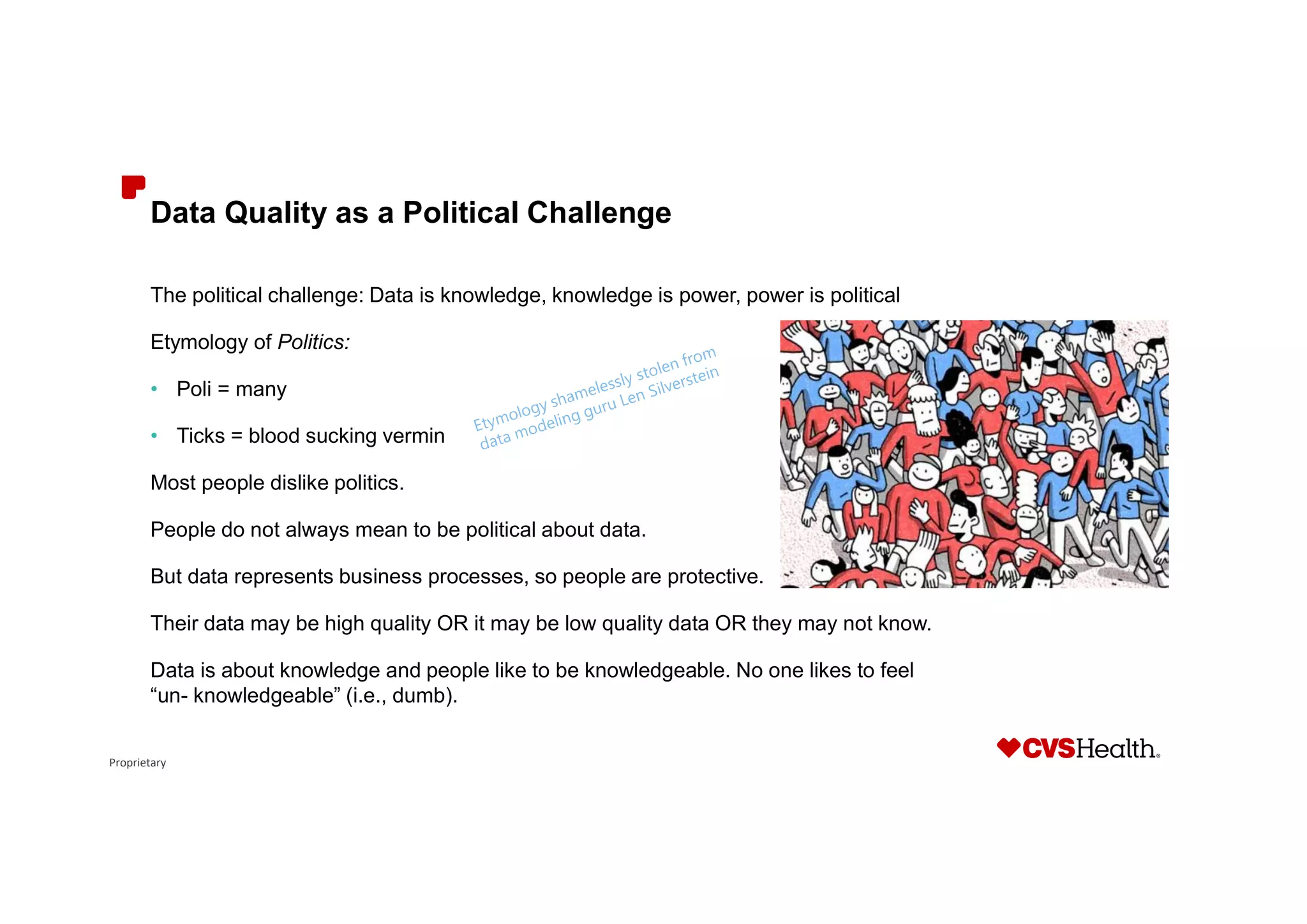 Proprietary
Data Quality as a Political Challenge
The political challenge: Data is knowledge, knowledge is power, power is political
Etymology of Politics:
• Poli = many
• Ticks = blood sucking vermin
Most people dislike politics.
People do not always mean to be political about data.
But data represents business processes, so people are protective.
Their data may be high quality OR it may be low quality data OR they may not know.
Data is about knowledge and people like to be knowledgeable. No one likes to feel
“un- knowledgeable” (i.e., dumb).
 