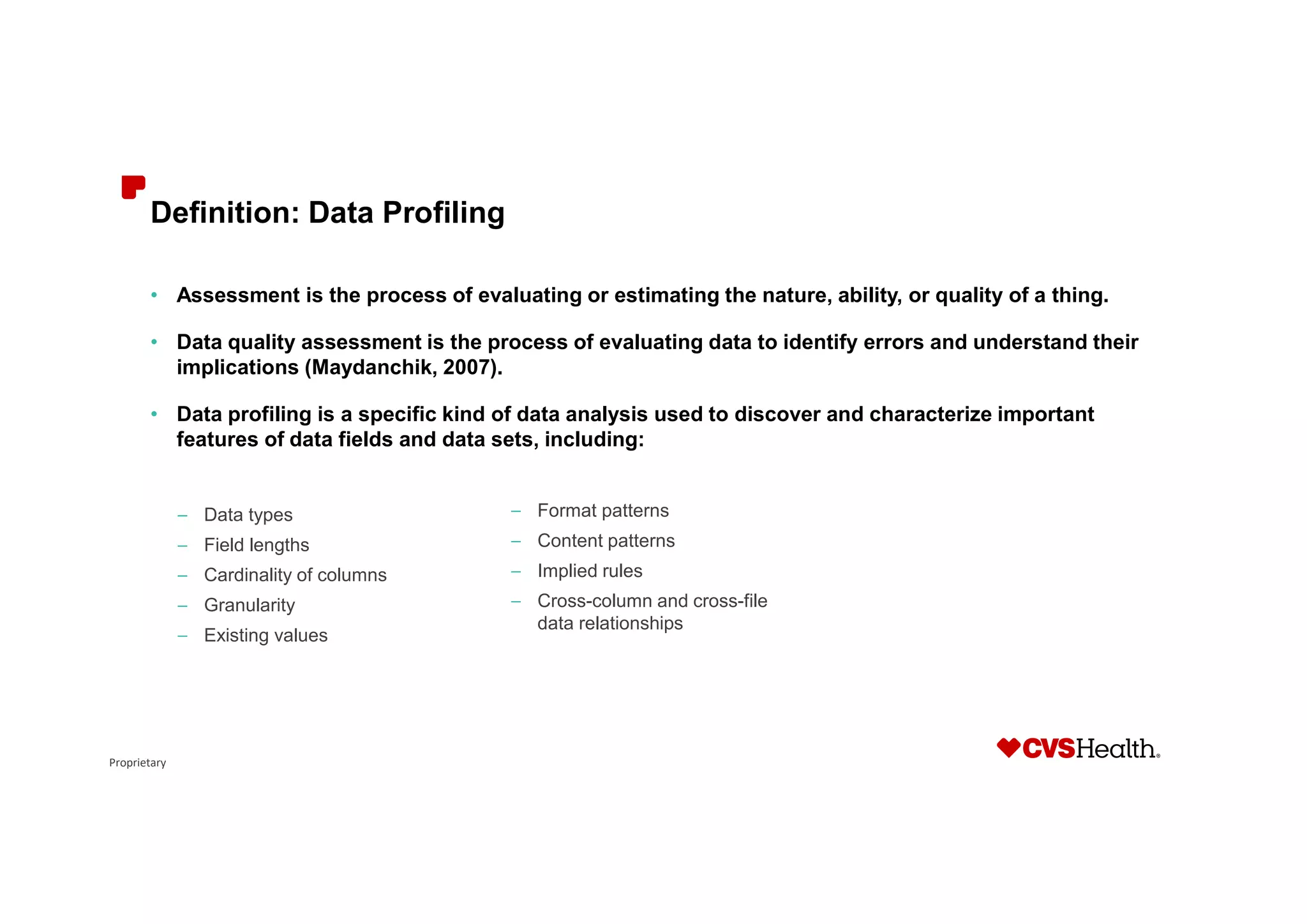 Proprietary
Definition: Data Profiling
• Assessment is the process of evaluating or estimating the nature, ability, or quality of a thing.
• Data quality assessment is the process of evaluating data to identify errors and understand their
implications (Maydanchik, 2007).
• Data profiling is a specific kind of data analysis used to discover and characterize important
features of data fields and data sets, including:
– Data types
– Field lengths
– Cardinality of columns
– Granularity
– Existing values
– Format patterns
– Content patterns
– Implied rules
– Cross-column and cross-file
data relationships
 