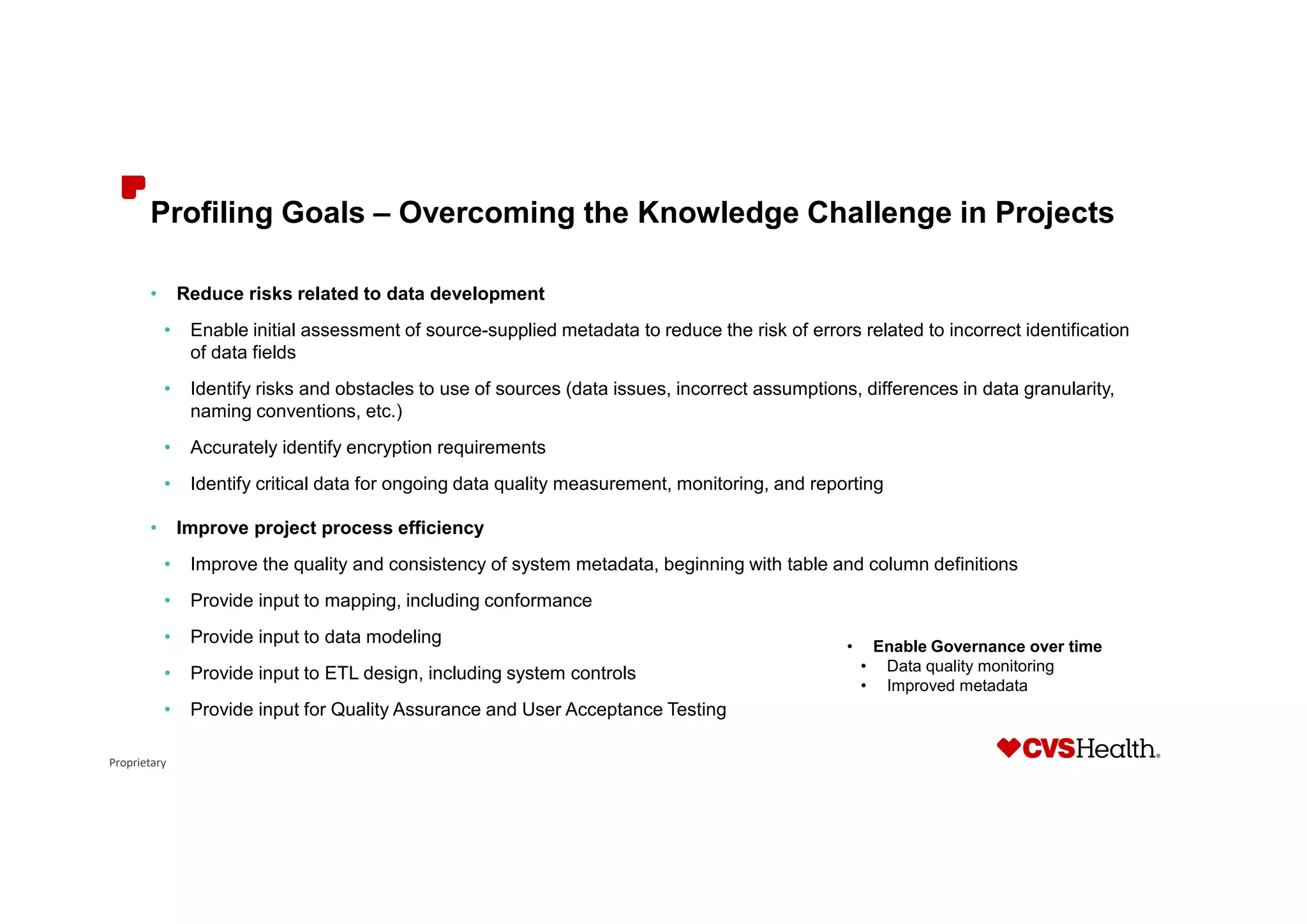 Proprietary
Profiling Goals – Overcoming the Knowledge Challenge in Projects
• Reduce risks related to data development
• Enable initial assessment of source-supplied metadata to reduce the risk of errors related to incorrect identification
of data fields
• Identify risks and obstacles to use of sources (data issues, incorrect assumptions, differences in data granularity,
naming conventions, etc.)
• Accurately identify encryption requirements
• Identify critical data for ongoing data quality measurement, monitoring, and reporting
• Improve project process efficiency
• Improve the quality and consistency of system metadata, beginning with table and column definitions
• Provide input to mapping, including conformance
• Provide input to data modeling
• Provide input to ETL design, including system controls
• Provide input for Quality Assurance and User Acceptance Testing
• Enable Governance over time
• Data quality monitoring
• Improved metadata
 
