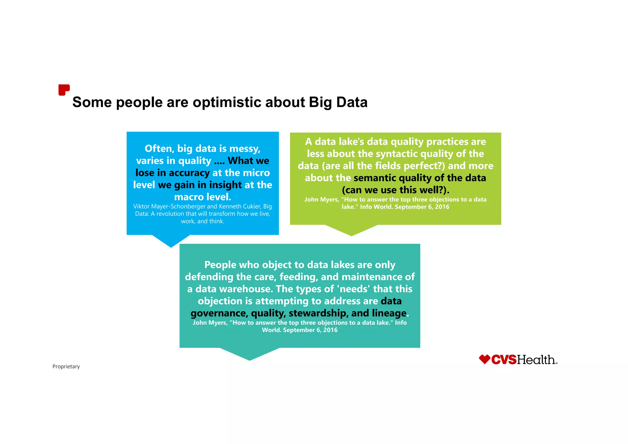 Proprietary
Some people are optimistic about Big Data
Often, big data is messy,
varies in quality .... What we
lose in accuracy at the micro
level we gain in insight at the
macro level.
Viktor Mayer-Schonberger and Kenneth Cukier, Big
Data: A revolution that will transform how we live,
work, and think.
A data lake's data quality practices are
less about the syntactic quality of the
data (are all the fields perfect?) and more
about the semantic quality of the data
(can we use this well?).
John Myers, "How to answer the top three objections to a data
lake." Info World. September 6, 2016
People who object to data lakes are only
defending the care, feeding, and maintenance of
a data warehouse. The types of 'needs' that this
objection is attempting to address are data
governance, quality, stewardship, and lineage.
John Myers, "How to answer the top three objections to a data lake." Info
World. September 6, 2016
 