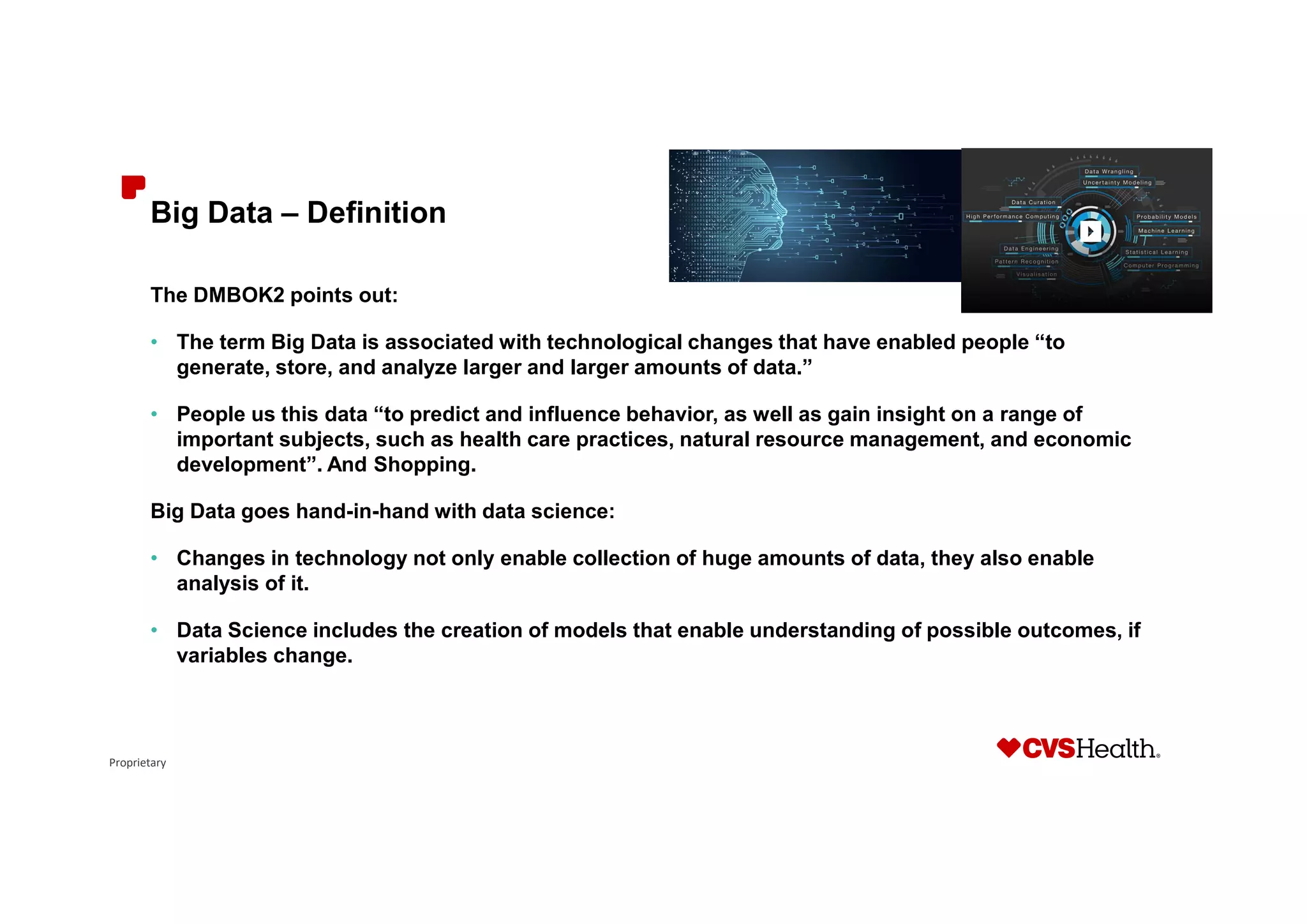 Proprietary
Big Data – Definition
The DMBOK2 points out:
• The term Big Data is associated with technological changes that have enabled people “to
generate, store, and analyze larger and larger amounts of data.”
• People us this data “to predict and influence behavior, as well as gain insight on a range of
important subjects, such as health care practices, natural resource management, and economic
development”. And Shopping.
Big Data goes hand-in-hand with data science:
• Changes in technology not only enable collection of huge amounts of data, they also enable
analysis of it.
• Data Science includes the creation of models that enable understanding of possible outcomes, if
variables change.
 