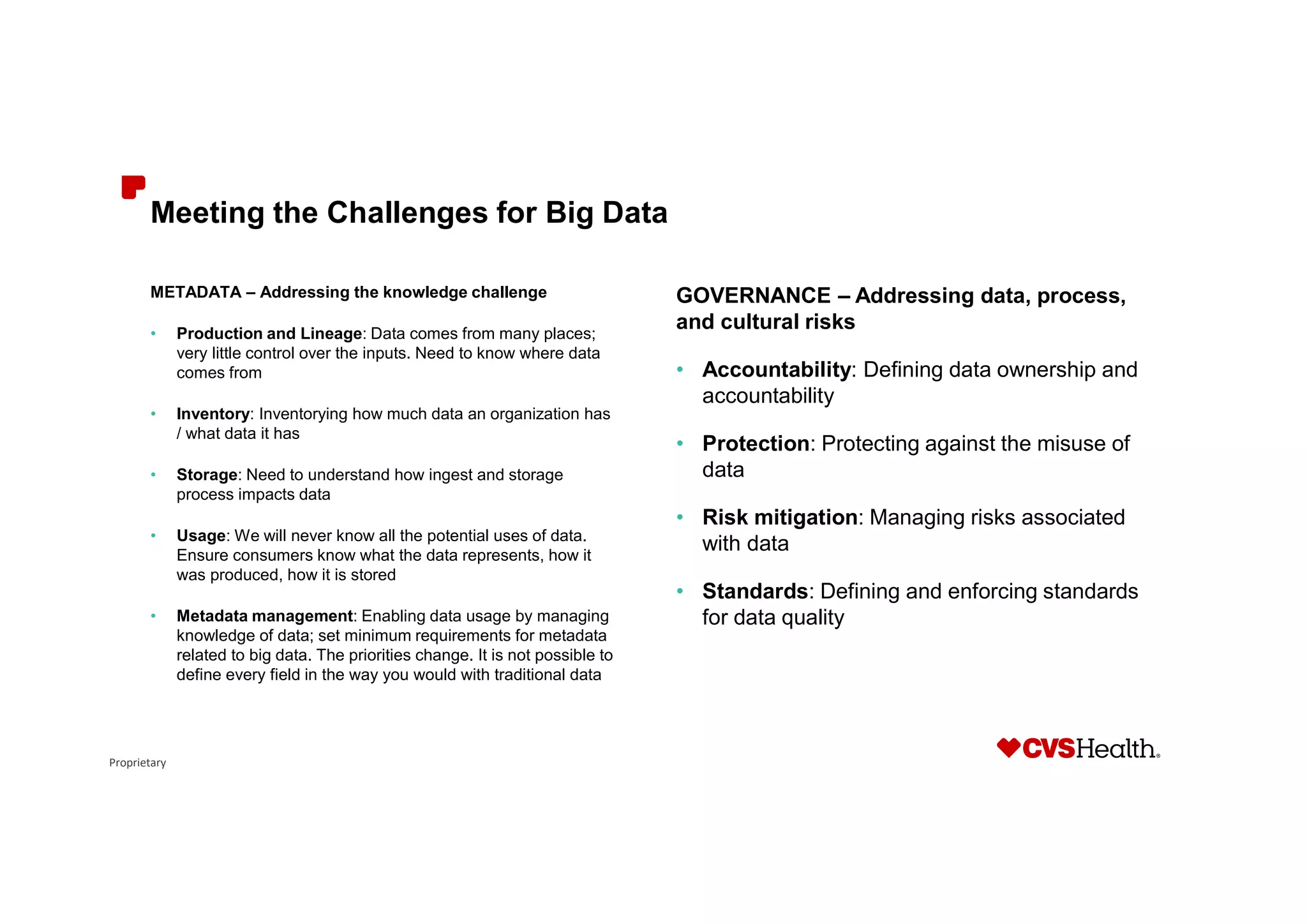 Proprietary
Meeting the Challenges for Big Data
METADATA – Addressing the knowledge challenge
• Production and Lineage: Data comes from many places;
very little control over the inputs. Need to know where data
comes from
• Inventory: Inventorying how much data an organization has
/ what data it has
• Storage: Need to understand how ingest and storage
process impacts data
• Usage: We will never know all the potential uses of data.
Ensure consumers know what the data represents, how it
was produced, how it is stored
• Metadata management: Enabling data usage by managing
knowledge of data; set minimum requirements for metadata
related to big data. The priorities change. It is not possible to
define every field in the way you would with traditional data
GOVERNANCE – Addressing data, process,
and cultural risks
• Accountability: Defining data ownership and
accountability
• Protection: Protecting against the misuse of
data
• Risk mitigation: Managing risks associated
with data
• Standards: Defining and enforcing standards
for data quality
 