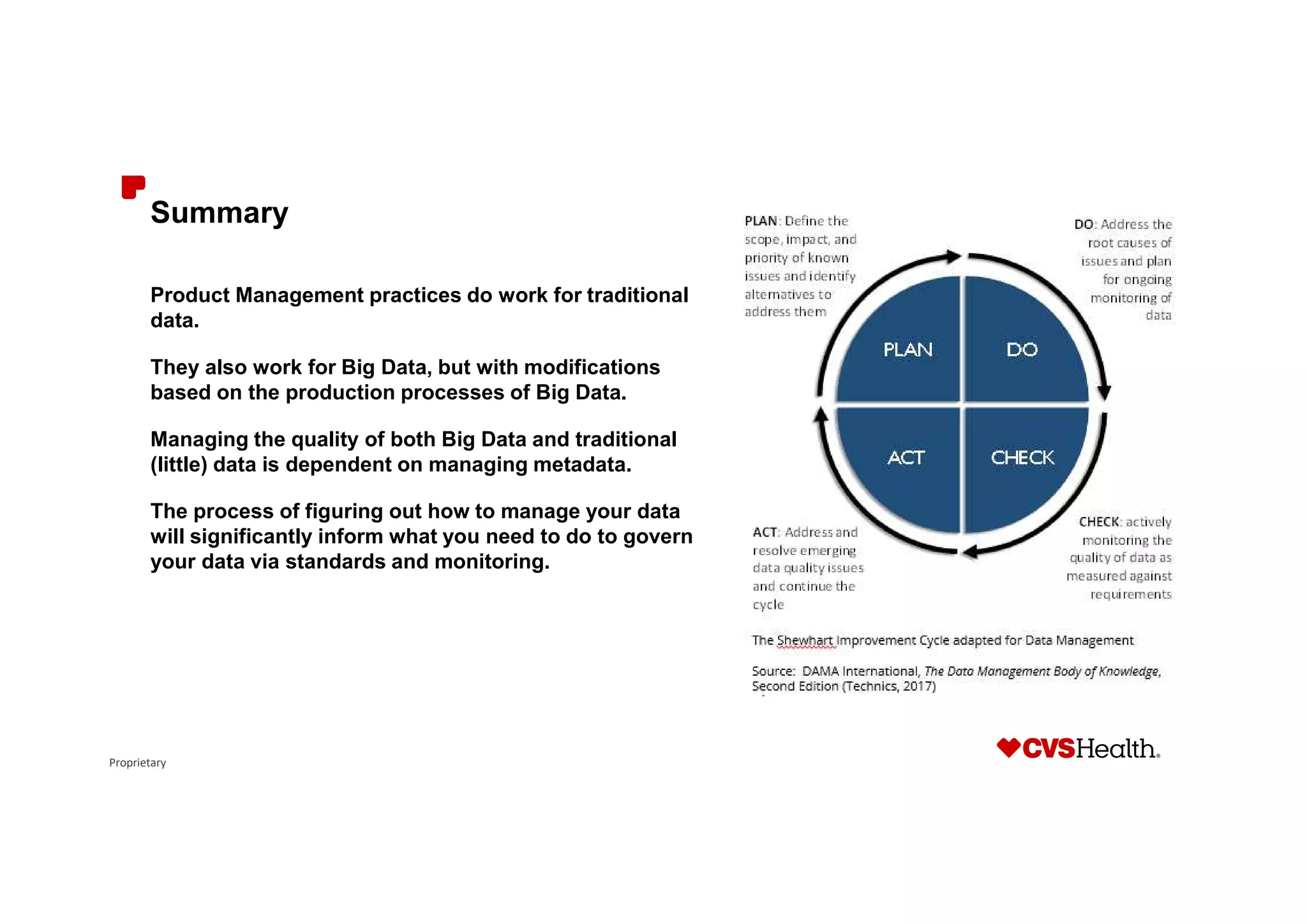 Proprietary
Summary
Product Management practices do work for traditional
data.
They also work for Big Data, but with modifications
based on the production processes of Big Data.
Managing the quality of both Big Data and traditional
(little) data is dependent on managing metadata.
The process of figuring out how to manage your data
will significantly inform what you need to do to govern
your data via standards and monitoring.
 