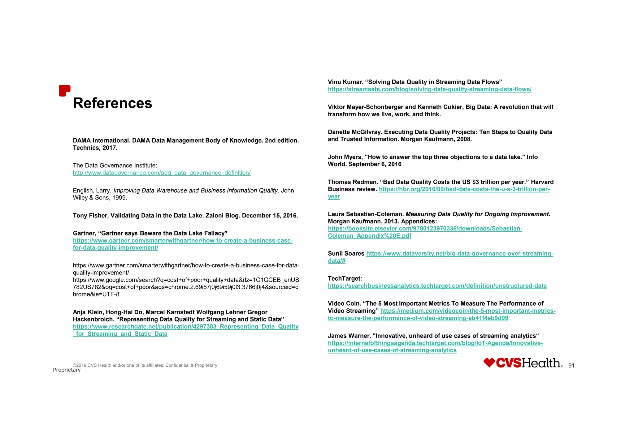 Proprietary
References
DAMA International. DAMA Data Management Body of Knowledge. 2nd edition.
Technics, 2017.
The Data Governance Institute:
http://www.datagovernance.com/adg_data_governance_definition/
English, Larry. Improving Data Warehouse and Business Information Quality. John
Wiley & Sons, 1999.
Tony Fisher, Validating Data in the Data Lake. Zaloni Blog. December 15, 2016.
Gartner, “Gartner says Beware the Data Lake Fallacy”
https://www.gartner.com/smarterwithgartner/how-to-create-a-business-case-
for-data-quality-improvement/
https://www.gartner.com/smarterwithgartner/how-to-create-a-business-case-for-data-
quality-improvement/
https://www.google.com/search?q=cost+of+poor+quality+data&rlz=1C1GCEB_enUS
782US782&oq=cost+of+poor&aqs=chrome.2.69i57j0j69i59j0l3.3766j0j4&sourceid=c
hrome&ie=UTF-8
Anja Klein, Hong-Hai Do, Marcel Karnstedt Wolfgang Lehner Gregor
Hackenbroich. “Representing Data Quality for Streaming and Static Data”
https://www.researchgate.net/publication/4297383_Representing_Data_Quality
_for_Streaming_and_Static_Data
Vinu Kumar. “Solving Data Quality in Streaming Data Flows”
https://streamsets.com/blog/solving-data-quality-streaming-data-flows/
Viktor Mayer-Schonberger and Kenneth Cukier, Big Data: A revolution that will
transform how we live, work, and think.
Danette McGilvray. Executing Data Quality Projects: Ten Steps to Quality Data
and Trusted Information. Morgan Kaufmann, 2008.
John Myers, "How to answer the top three objections to a data lake." Info
World. September 6, 2016
Thomas Redman. “Bad Data Quality Costs the US $3 trillion per year.” Harvard
Business review. https://hbr.org/2016/09/bad-data-costs-the-u-s-3-trillion-per-
year
Laura Sebastian-Coleman. Measuring Data Quality for Ongoing Improvement.
Morgan Kaufmann, 2013. Appendices:
https://booksite.elsevier.com/9780123970336/downloads/Sebastian-
Coleman_Appendix%20E.pdf
Sunil Soares https://www.dataversity.net/big-data-governance-over-streaming-
data/#
TechTarget:
https://searchbusinessanalytics.techtarget.com/definition/unstructured-data
Video Coin. “The 5 Most Important Metrics To Measure The Performance of
Video Streaming” https://medium.com/videocoin/the-5-most-important-metrics-
to-measure-the-performance-of-video-streaming-ab41f4eb9d99
James Warner. "Innovative, unheard of use cases of streaming analytics“
https://internetofthingsagenda.techtarget.com/blog/IoT-Agenda/Innovative-
unheard-of-use-cases-of-streaming-analytics
©2019 CVS Health and/or one of its affiliates: Confidential & Proprietary 91
 
