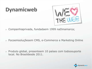 Dynamicweb


   Companhia privada, fundada em 1999 na Dinamarca;



   Foco em soluções em CMS, e-Commerce e Marketing Online



   Produto global, presente em 10 países com todo o suporte
    local. No Brasil desde 2011.
 