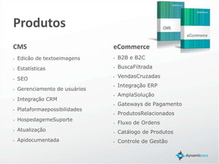 Produtos
CMS                                                         eCommerce
•   Edicão de texto e imagens                               •   B2B e B2C
•   Estatísticas                                            •   Busca Avançada
•   SEO                                                     •   Vendas Cruzadas
•   Gerenciamento de usuários                               •   Integração ERP
•   Integração CRM                                          •   Gateways de Pagamento
•   Hospedagem e Suporte                                    •   Produtos Relacionados
•   Atualização constante                                   •   Fluxo de Ordens
•   Mais de 200 módulos                                     •   Controle de Gestão
•   Possibilidade de criar novos módulos                    •   Variáveis ilimitadas
•   Api documentada                                         •   Marketing Center integrado

    Muitas outras funcionalidades prontas para usar ……………
 