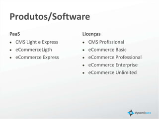 Produtos/Versões
PaaS                                                            Licenças
   CMS Light e Express                                                CMS Profissional
   eCommerce Ligth                                                    eCommerce Basic
   eCommerce Express                                                  eCommerce Professional
                                                                      eCommerce Enterprise
                                                                      eCommerce Unlimited


 Plataforma como serviço, do inglês platform as a service (PaaS) em computação é o conceito ao qual consiste do serviço
 propriamente dito de hospedagem e implementação de softwares para o uso e acesso de aplicativos por meio da
 internet. Origem: Wikipédia, a enciclopédia livre.
 